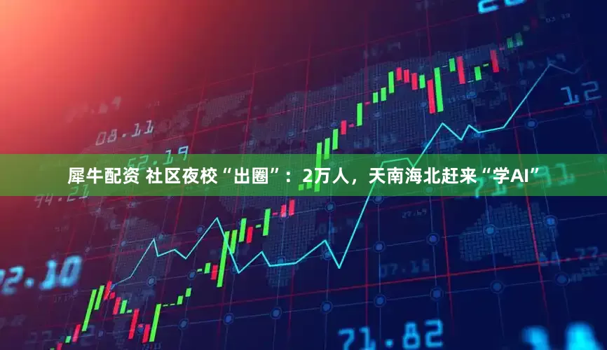 犀牛配资 社区夜校“出圈”：2万人，天南海北赶来“学AI”