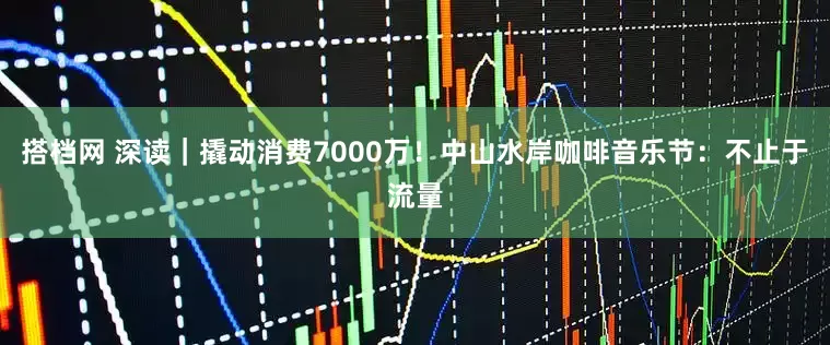 搭档网 深读｜撬动消费7000万！中山水岸咖啡音乐节：不止于流量