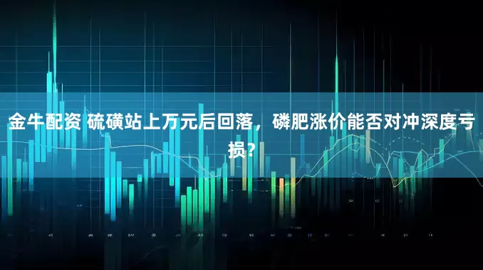 金牛配资 硫磺站上万元后回落,磷肥涨价能否对冲深度亏损?