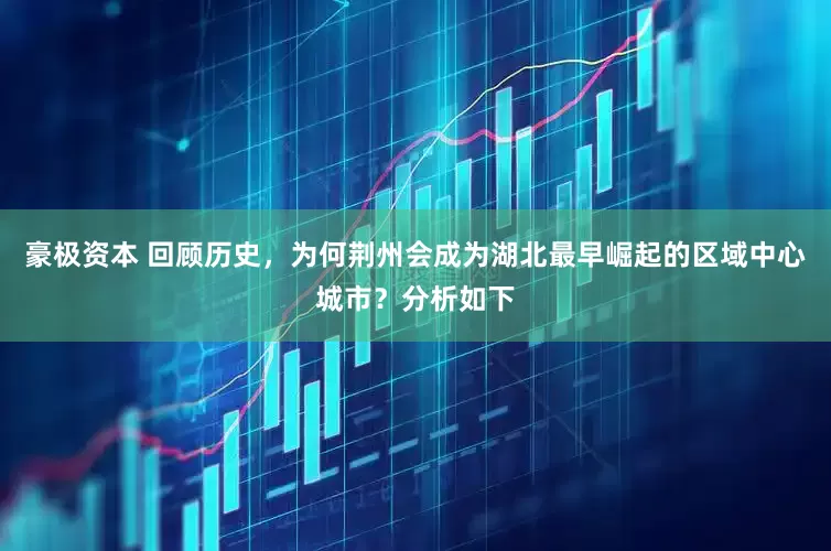 豪极资本 回顾历史，为何荆州会成为湖北最早崛起的区域中心城市？分析如下